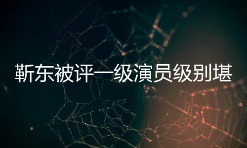 被评品些作正教一级演员有哪堪比授 靳东级别靳东